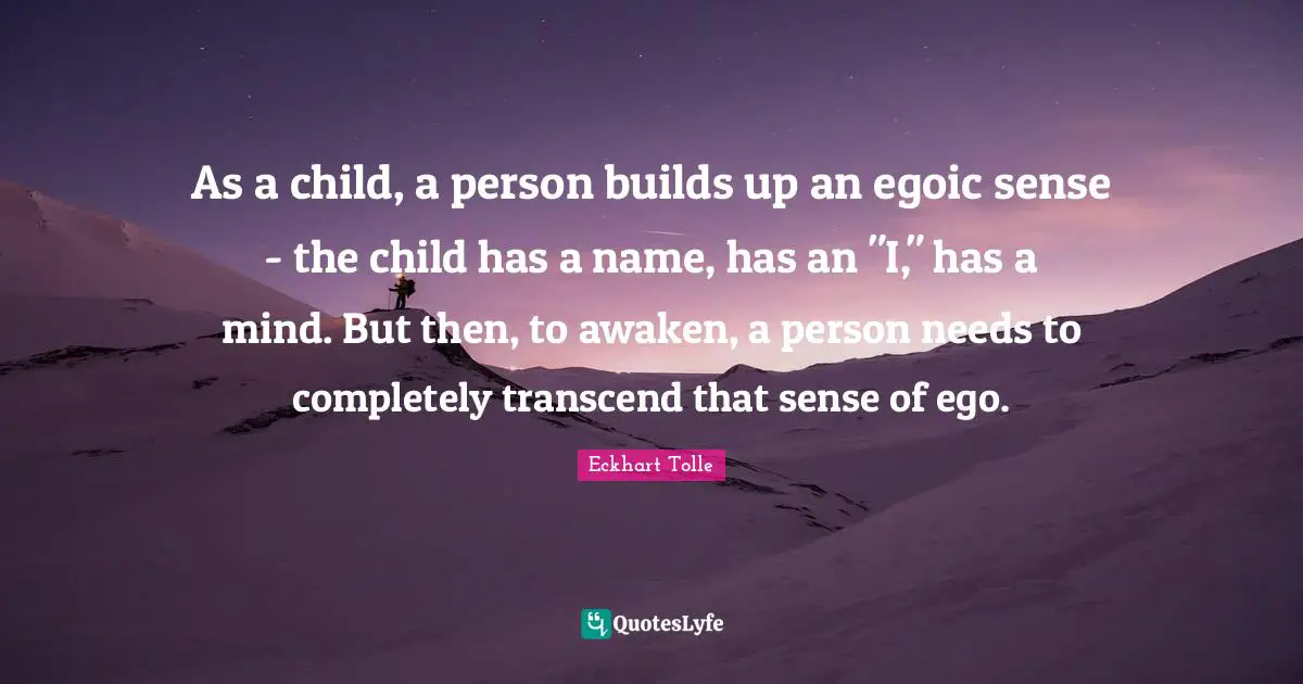 As a child, a person builds up an egoic sense - the child has a name, has an "I," has a mind. But then, to awaken, a person needs to completely transcend that sense of ego.
