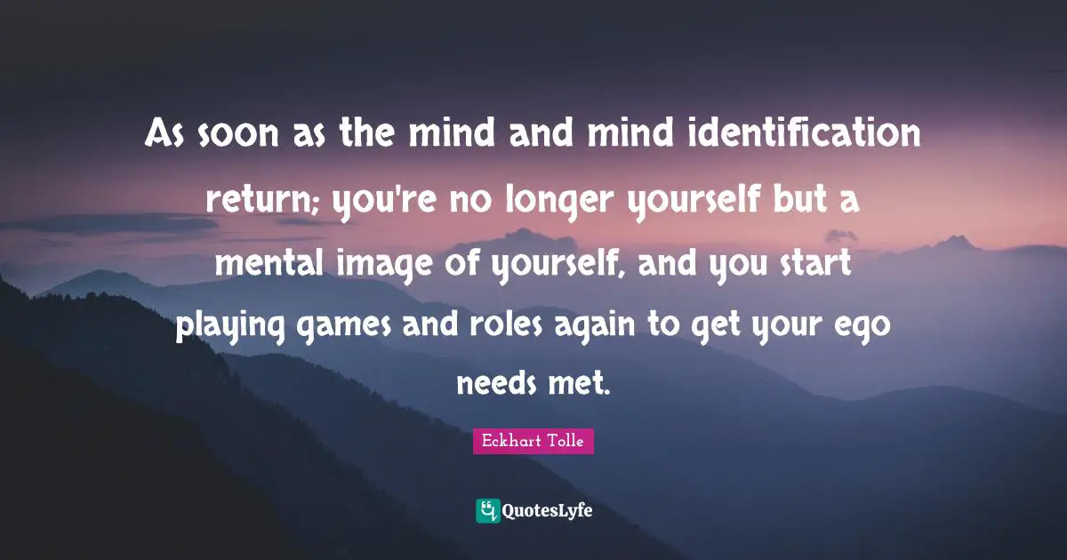 As soon as the mind and mind identification return; you're no longer yourself but a mental image of yourself, and you start playing games and roles again to get your ego needs met.