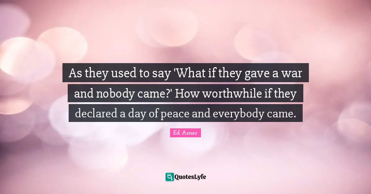As they used to say 'What if they gave a war and nobody came?' How worthwhile if they declared a day of peace and everybody came.