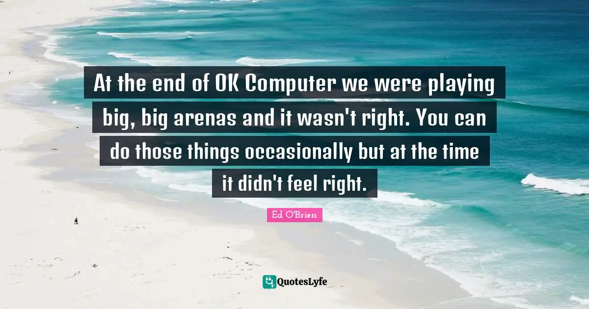 At the end of OK Computer we were playing big, big arenas and it wasn't right. You can do those things occasionally but at the time it didn't feel right.