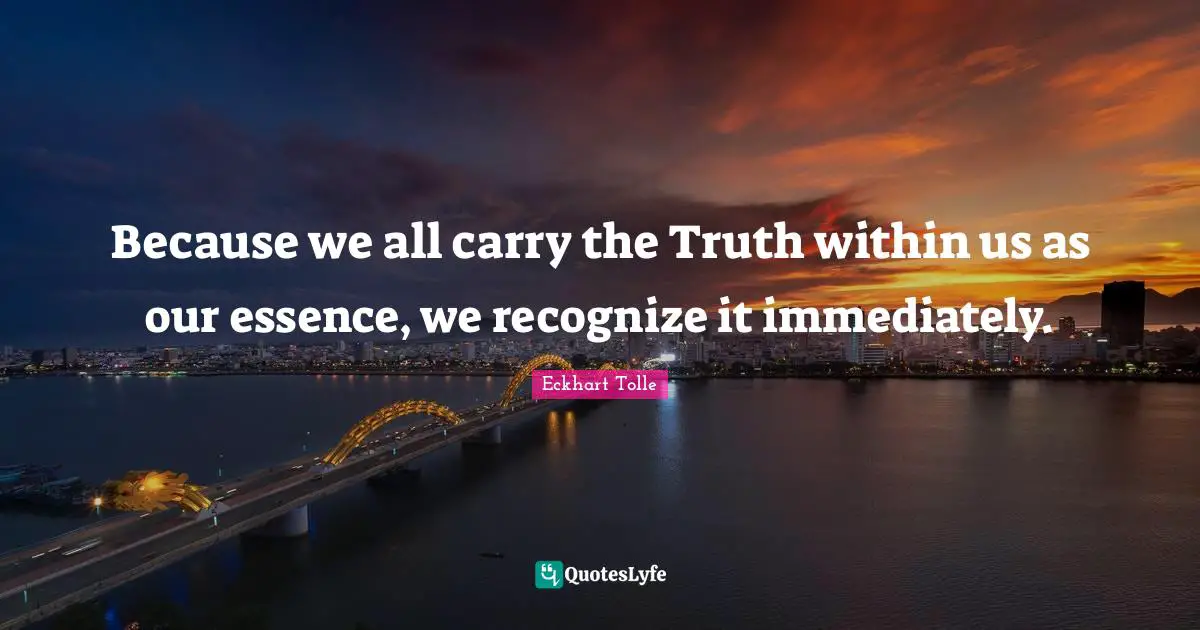 Because we all carry the Truth within us as our essence, we recognize it immediately.