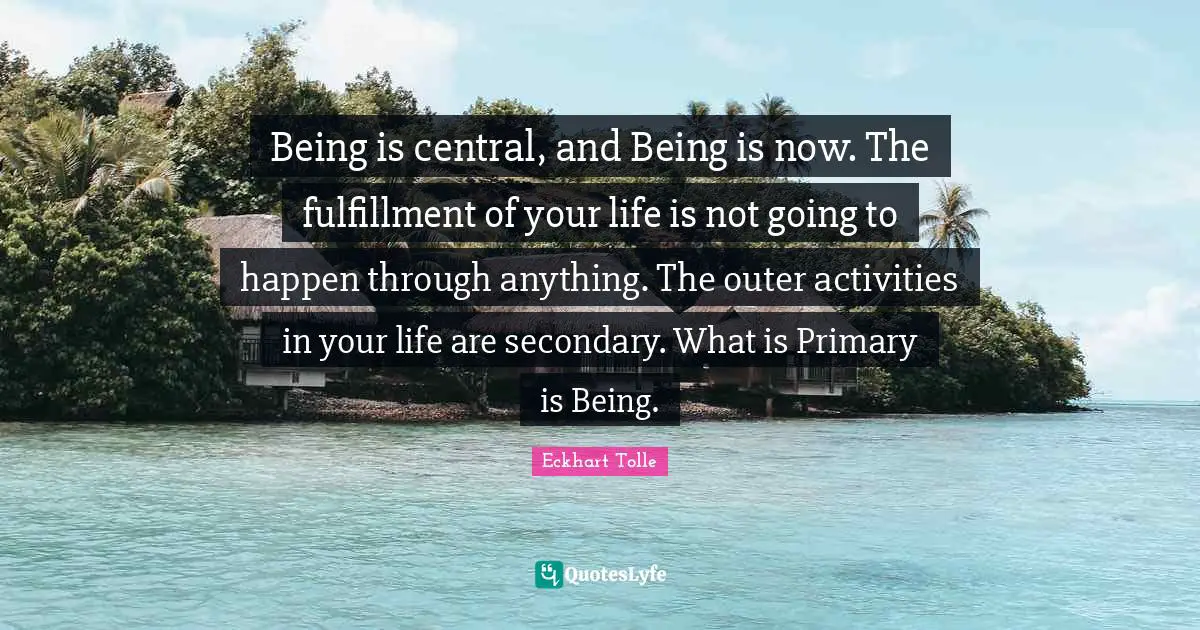 Being is central, and Being is now. The fulfillment of your life is not going to happen through anything. The outer activities in your life are secondary. What is Primary is Being.