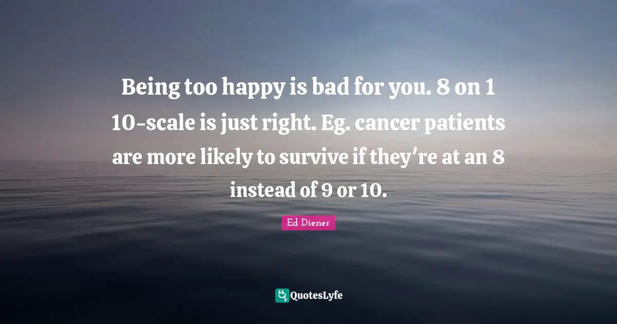 Ed Diener Quotes: "Being too happy is bad for you. 8 on 1 10-scale is just right. Eg. cancer patients are more likely to survive if they're at an 8 instead of 9 or 10."