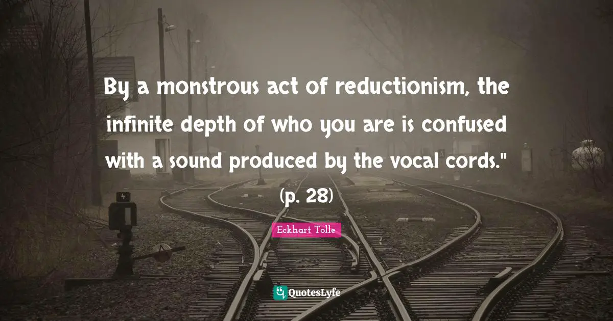 Reductionism Quotes: "By a monstrous act of reductionism, the infinite depth of who you are is confused with a sound produced by the vocal cords." (p. 28)"