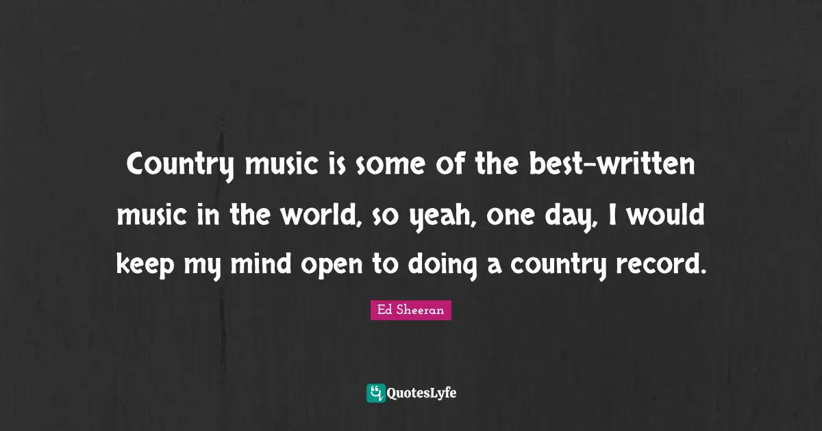 Country music is some of the best-written music in the world, so yeah, one day, I would keep my mind open to doing a country record.