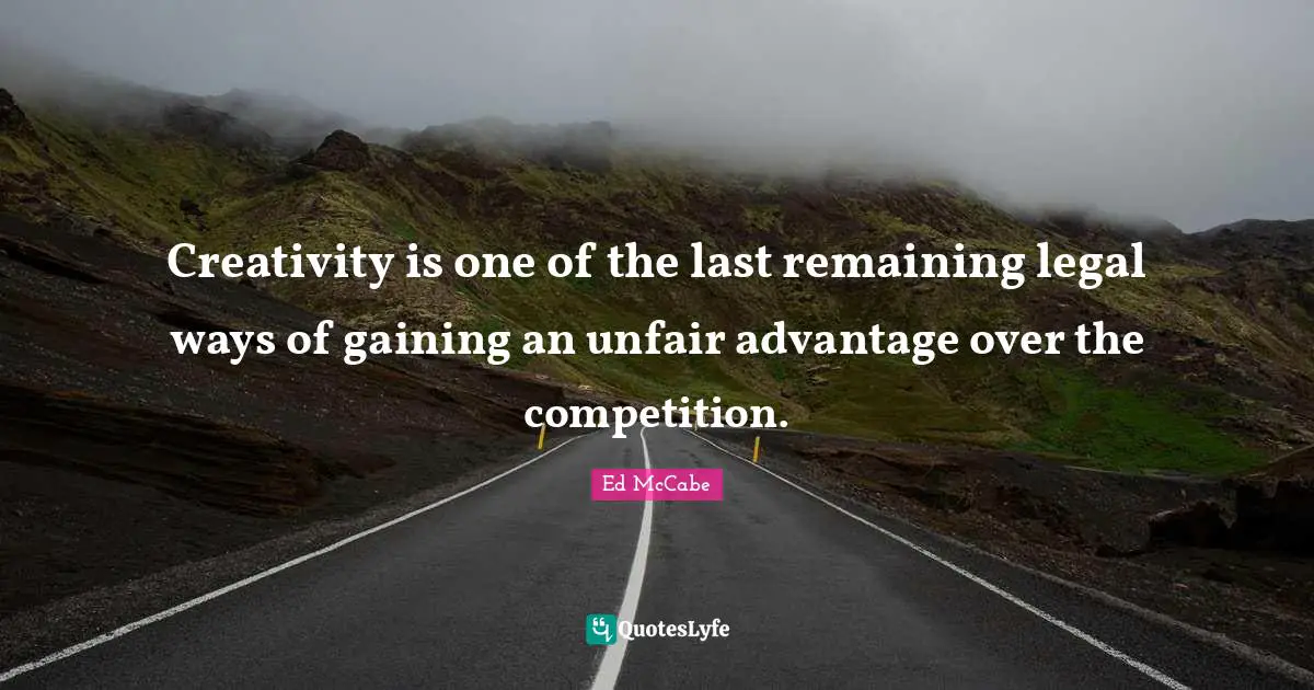 Creativity is one of the last remaining legal ways of gaining an unfair advantage over the competition.