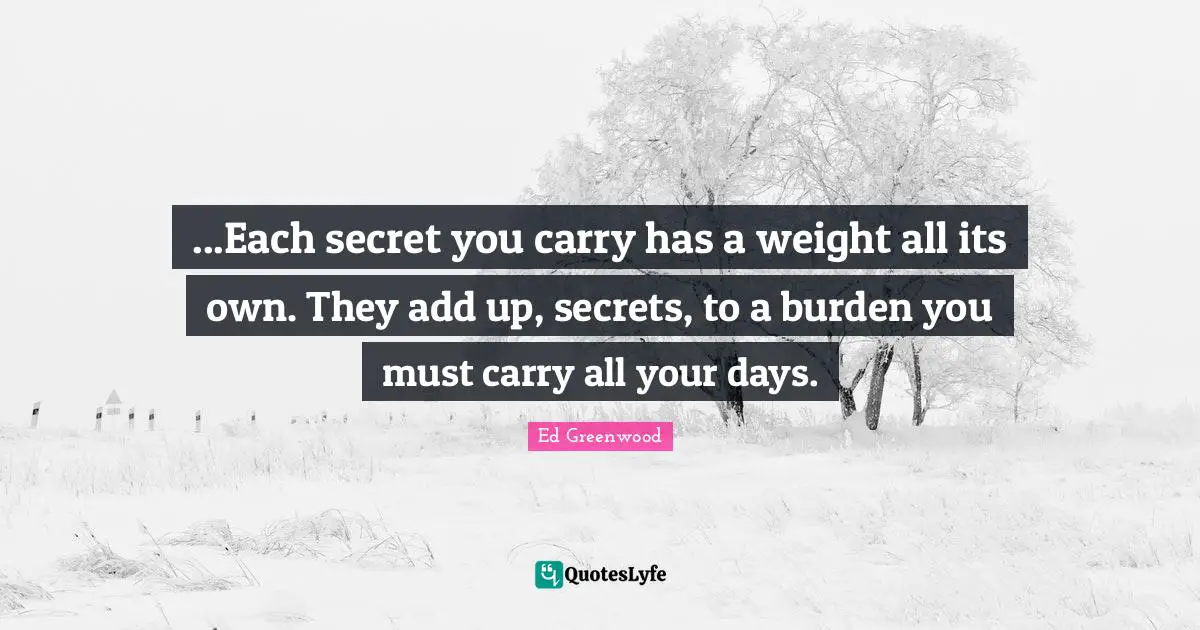 ...Each secret you carry has a weight all its own. They add up, secrets, to a burden you must carry all your days.