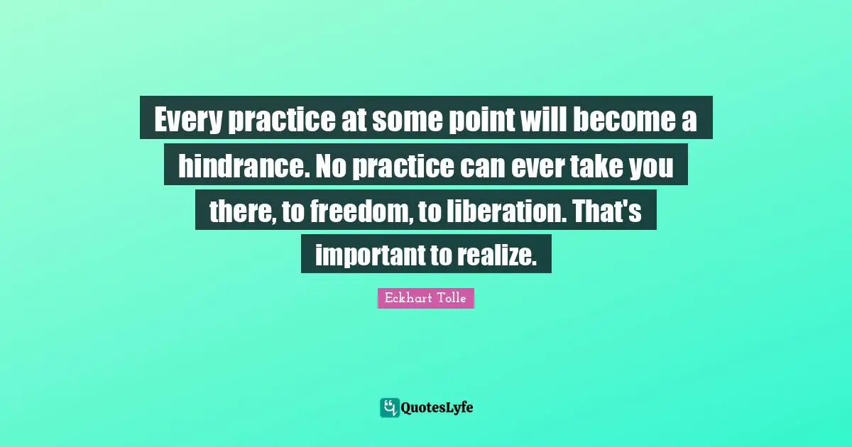 Every practice at some point will become a hindrance. No practice can ever take you there, to freedom, to liberation. That's important to realize.