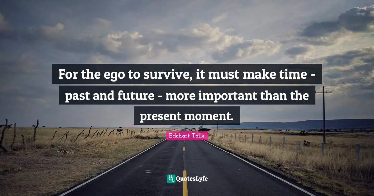 For the ego to survive, it must make time - past and future - more important than the present moment.