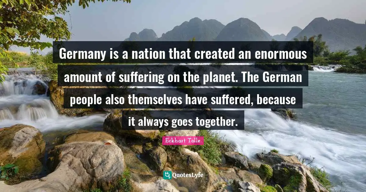 Germany is a nation that created an enormous amount of suffering on the planet. The German people also themselves have suffered, because it always goes together.