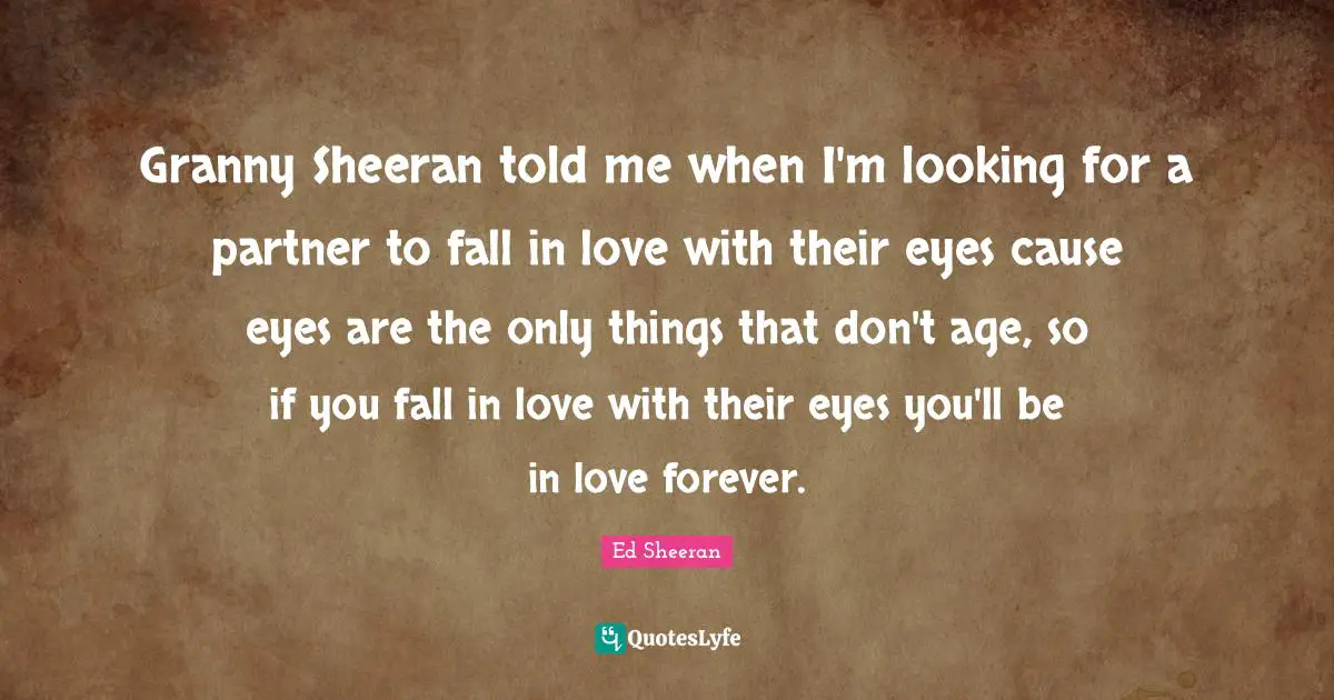 Granny Sheeran told me when I'm looking for a partner to fall in love with their eyes cause eyes are the only things that don't age, so if you fall in love with their eyes you'll be in love forever.