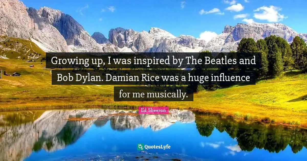 Growing up, I was inspired by The Beatles and Bob Dylan. Damian Rice was a huge influence for me musically.
