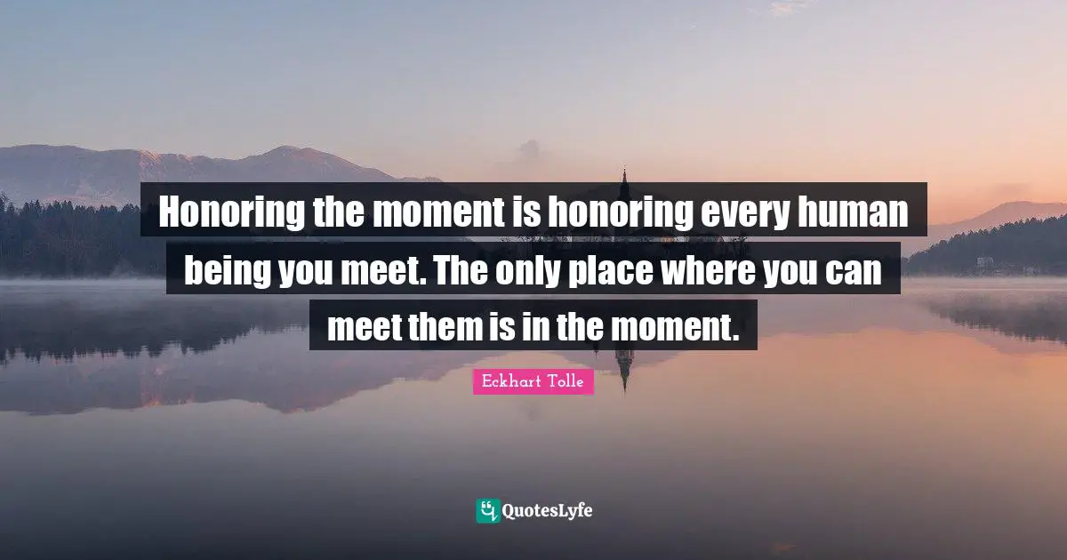 Honoring the moment is honoring every human being you meet. The only place where you can meet them is in the moment.