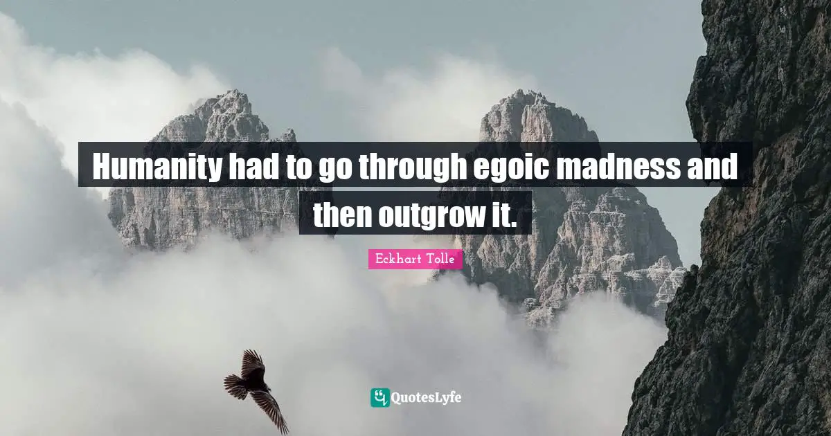 Humanity had to go through egoic madness and then outgrow it.
