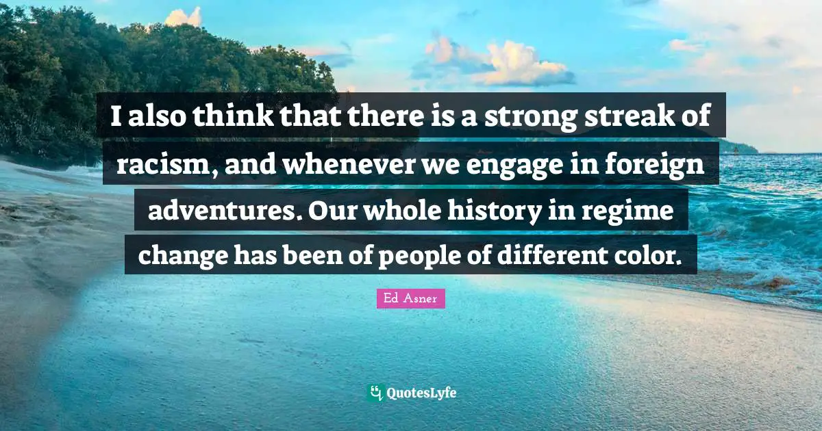 I also think that there is a strong streak of racism, and whenever we engage in foreign adventures. Our whole history in regime change has been of people of different color.