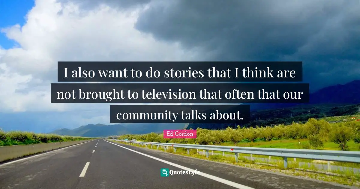 I also want to do stories that I think are not brought to television that often that our community talks about.