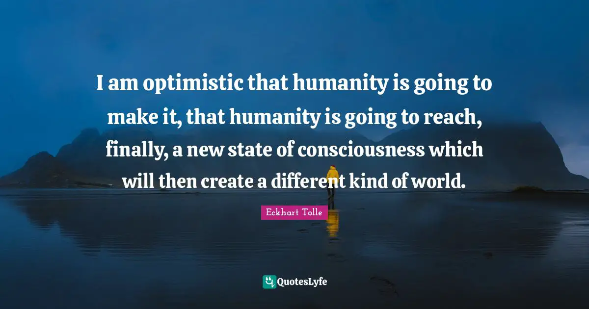 I am optimistic that humanity is going to make it, that humanity is going to reach, finally, a new state of consciousness which will then create a different kind of world.