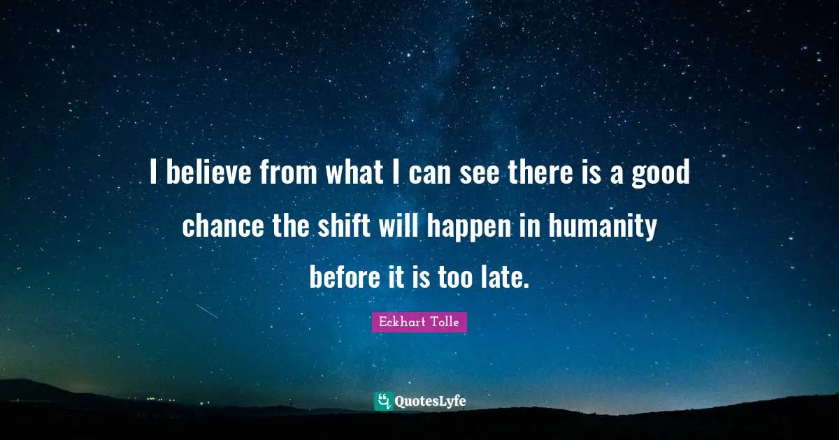 I believe from what I can see there is a good chance the shift will happen in humanity before it is too late.