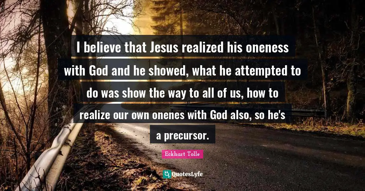 I believe that Jesus realized his oneness with God and he showed, what he attempted to do was show the way to all of us, how to realize our own onenes with God also, so he's a precursor.