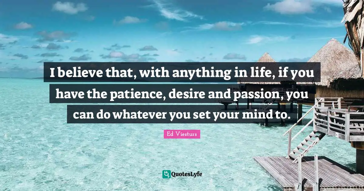 I believe that, with anything in life, if you have the patience, desire and passion, you can do whatever you set your mind to.