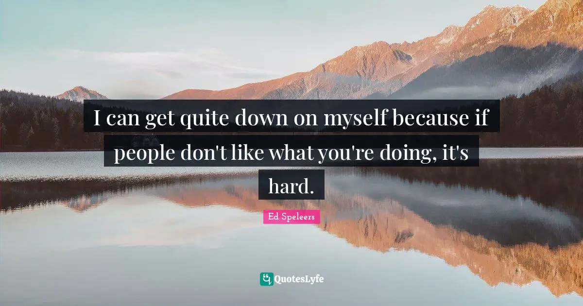 I can get quite down on myself because if people don't like what you're doing, it's hard.