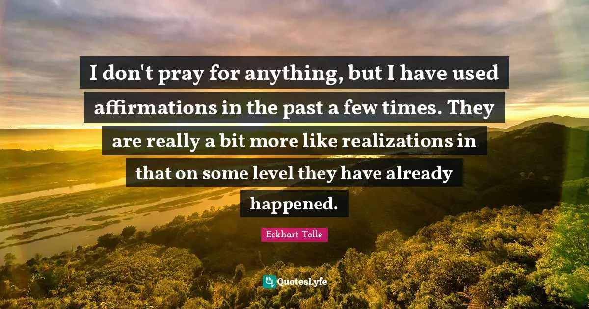 I don't pray for anything, but I have used affirmations in the past a few times. They are really a bit more like realizations in that on some level they have already happened.