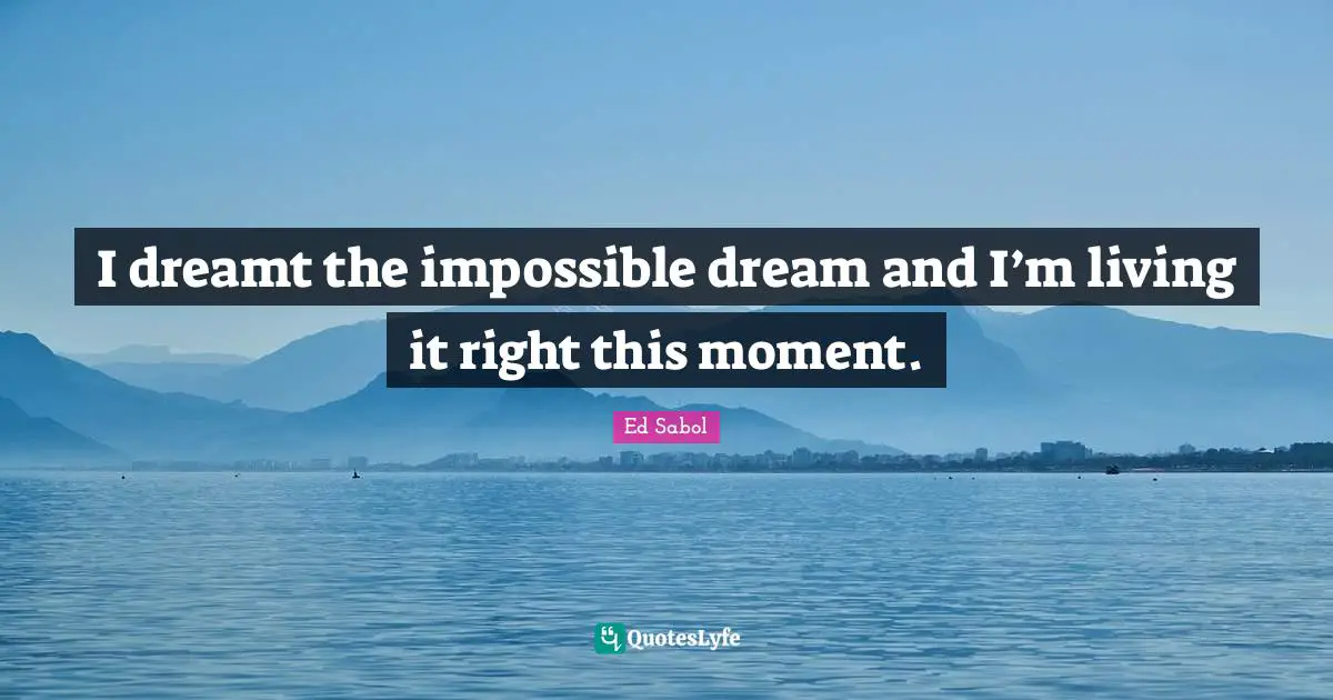 I dreamt the impossible dream and I’m living it right this moment.