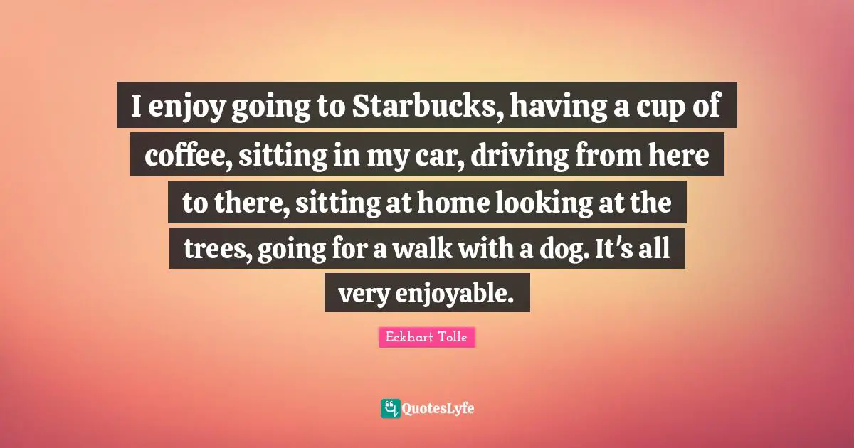 Starbucks Quotes: "I enjoy going to Starbucks, having a cup of coffee, sitting in my car, driving from here to there, sitting at home looking at the trees, going for a walk with a dog. It's all very enjoyable."