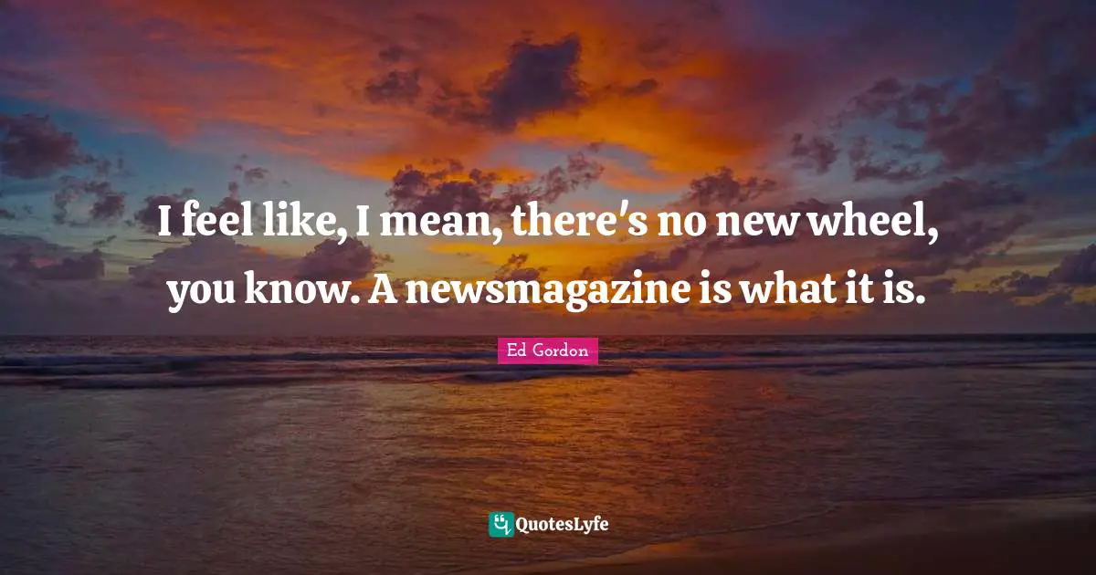 I feel like, I mean, there's no new wheel, you know. A newsmagazine is what it is.