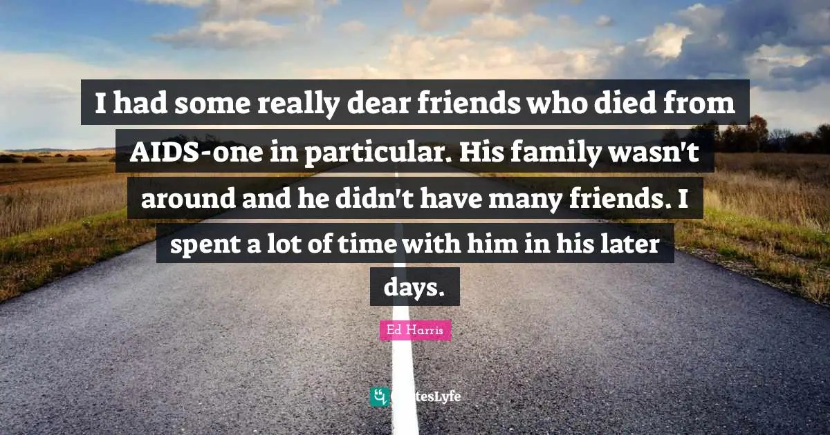I had some really dear friends who died from AIDS-one in particular. His family wasn't around and he didn't have many friends. I spent a lot of time with him in his later days.