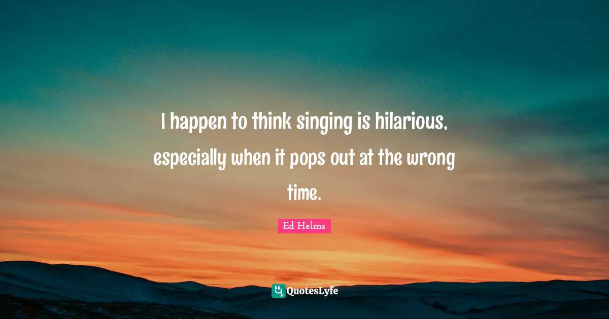 I happen to think singing is hilarious, especially when it pops out at the wrong time.
