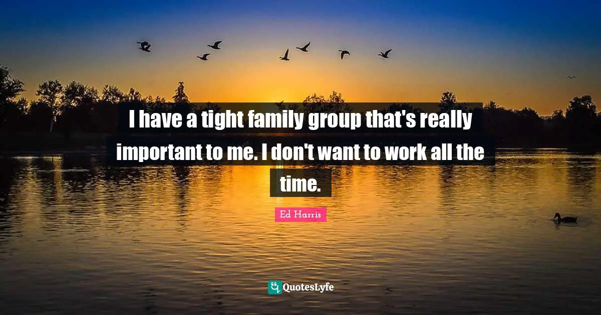 I have a tight family group that's really important to me. I don't want to work all the time.