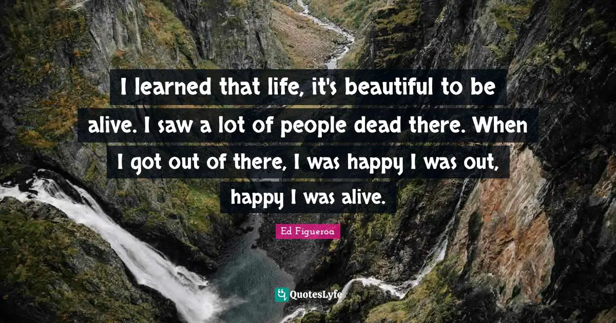 I learned that life, it's beautiful to be alive. I saw a lot of people dead there. When I got out of there, I was happy I was out, happy I was alive.