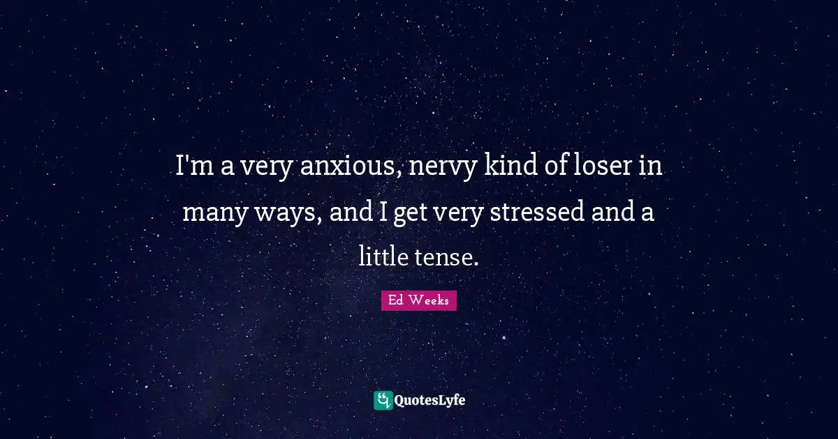 I'm a very anxious, nervy kind of loser in many ways, and I get very stressed and a little tense.