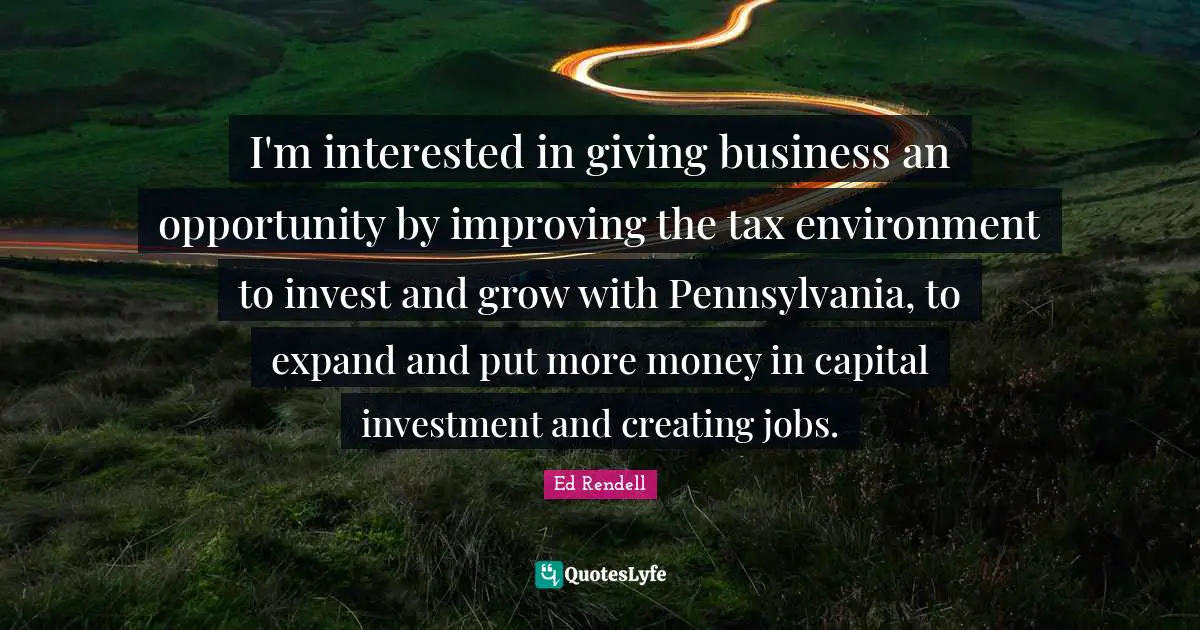 I'm interested in giving business an opportunity by improving the tax environment to invest and grow with Pennsylvania, to expand and put more money in capital investment and creating jobs.