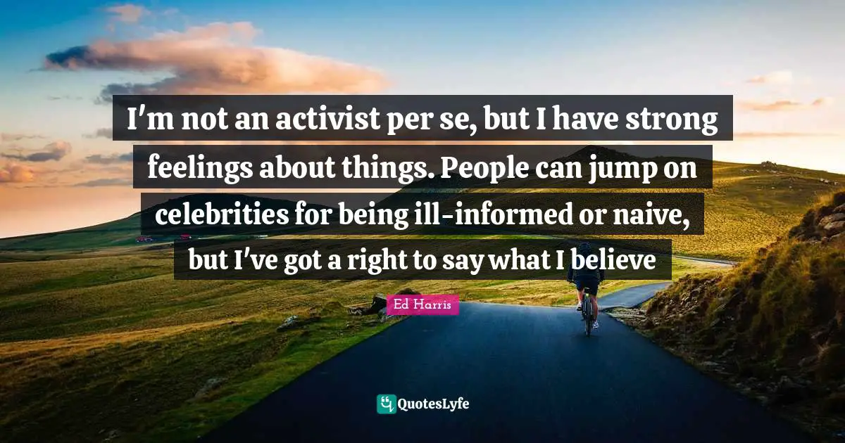 I'm not an activist per se, but I have strong feelings about things. People can jump on celebrities for being ill-informed or naive, but I've got a right to say what I believe