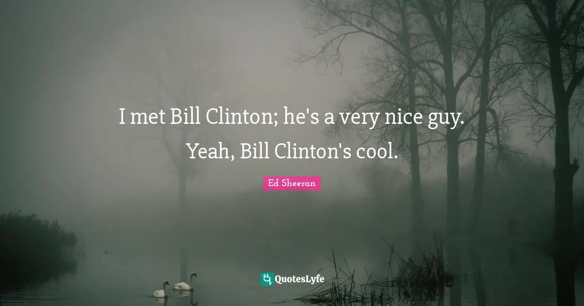 I met Bill Clinton; he's a very nice guy. Yeah, Bill Clinton's cool.