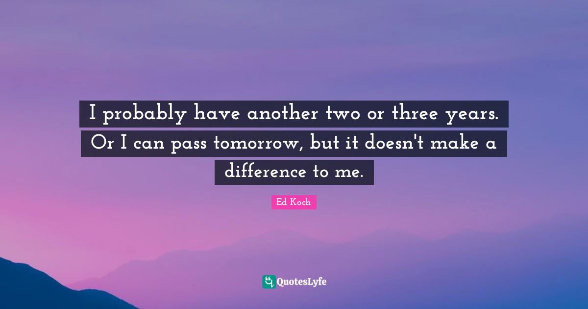 I probably have another two or three years. Or I can pass tomorrow, but it doesn't make a difference to me.