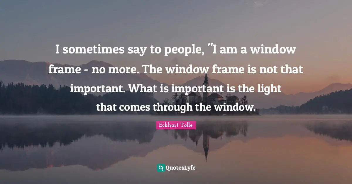 I sometimes say to people, "I am a window frame - no more. The window frame is not that important. What is important is the light that comes through the window.
