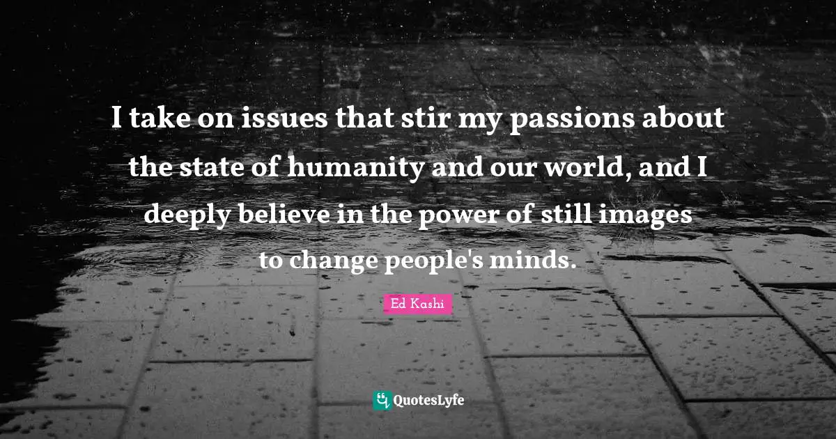World Issues Quotes: "I take on issues that stir my passions about the state of humanity and our world, and I deeply believe in the power of still images to change people's minds."