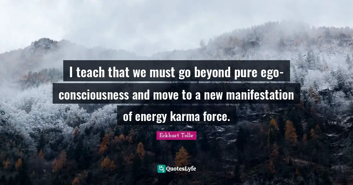 I teach that we must go beyond pure ego-consciousness and move to a new manifestation of energy karma force.