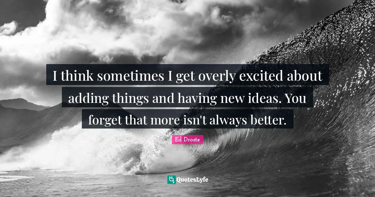 I think sometimes I get overly excited about adding things and having new ideas. You forget that more isn't always better.