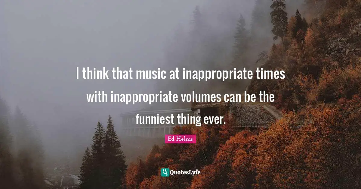 Ed Helms Quotes: "I think that music at inappropriate times with inappropriate volumes can be the funniest thing ever."