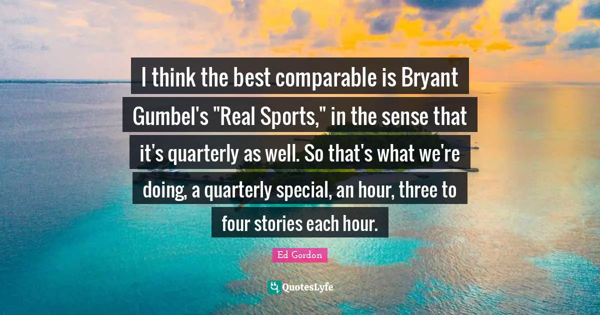 I think the best comparable is Bryant Gumbel's "Real Sports," in the sense that it's quarterly as well. So that's what we're doing, a quarterly special, an hour, three to four stories each hour.