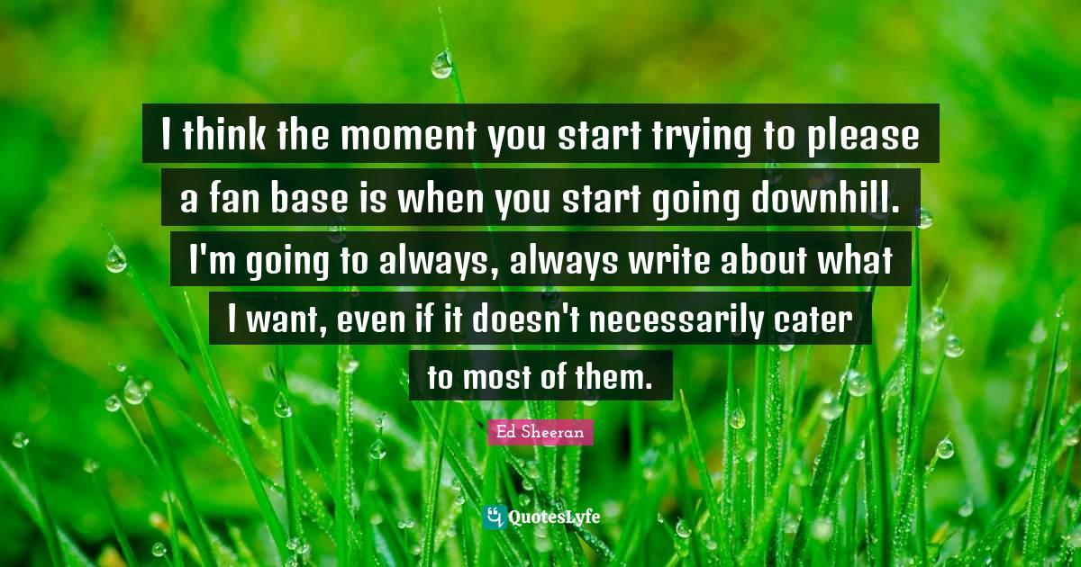 I think the moment you start trying to please a fan base is when you start going downhill. I'm going to always, always write about what I want, even if it doesn't necessarily cater to most of them.