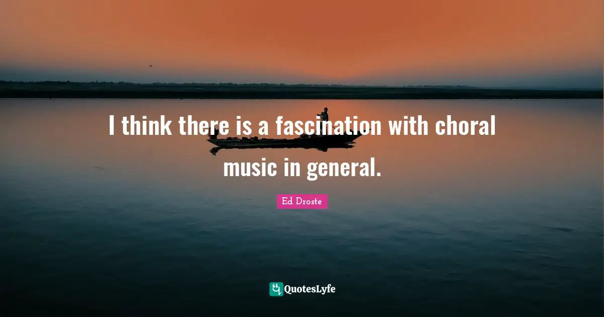 I think there is a fascination with choral music in general.