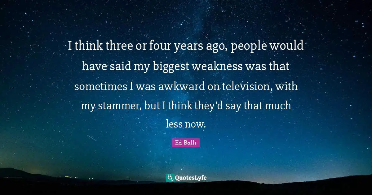 I think three or four years ago, people would have said my biggest weakness was that sometimes I was awkward on television, with my stammer, but I think they'd say that much less now.