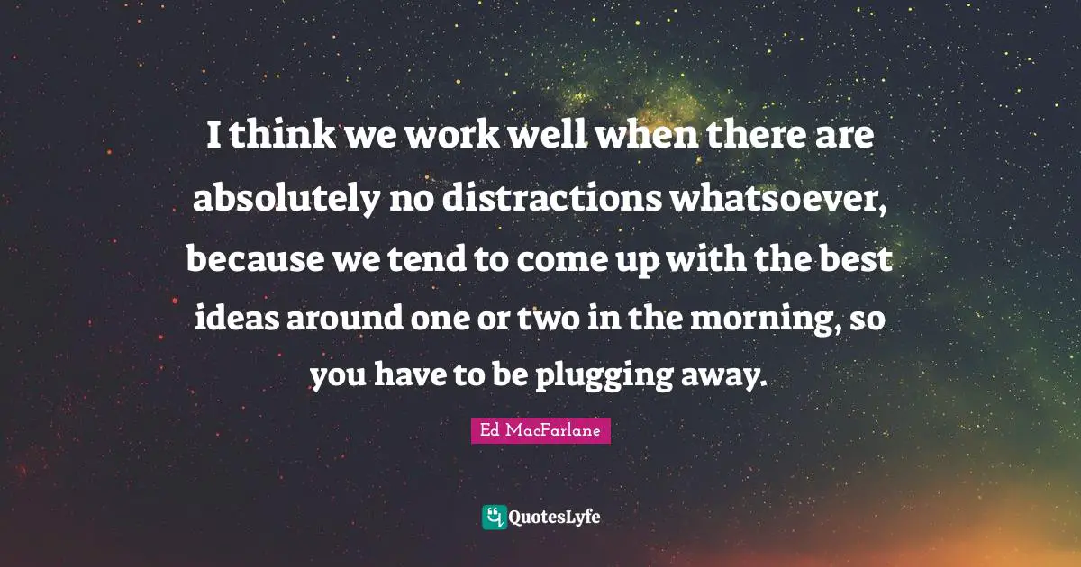 I think we work well when there are absolutely no distractions whatsoever, because we tend to come up with the best ideas around one or two in the morning, so you have to be plugging away.