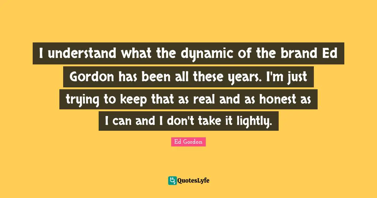 I understand what the dynamic of the brand Ed Gordon has been all these years. I'm just trying to keep that as real and as honest as I can and I don't take it lightly.