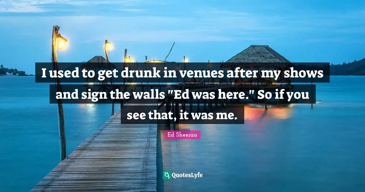 I used to get drunk in venues after my shows and sign the walls "Ed was here." So if you see that, it was me.